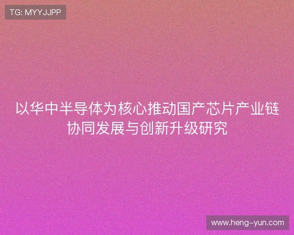以华中半导体为核心推动国产芯片产业链协同发展与创新升级研究 以华中半导体为核心推动国产芯片产业链协同发展与创新升级研究