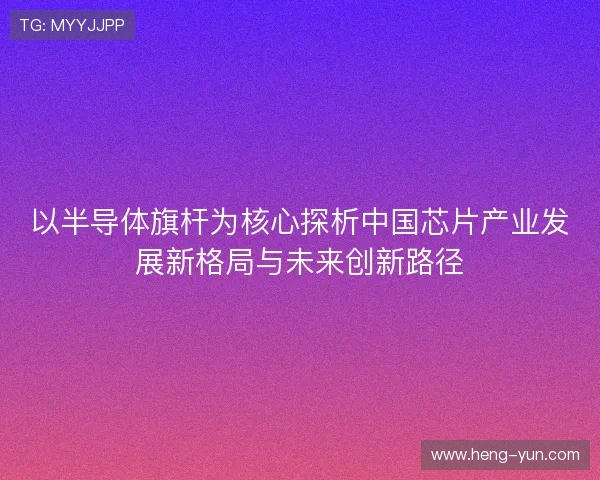 以半导体旗杆为核心探析中国芯片产业发展新格局与未来创新路径